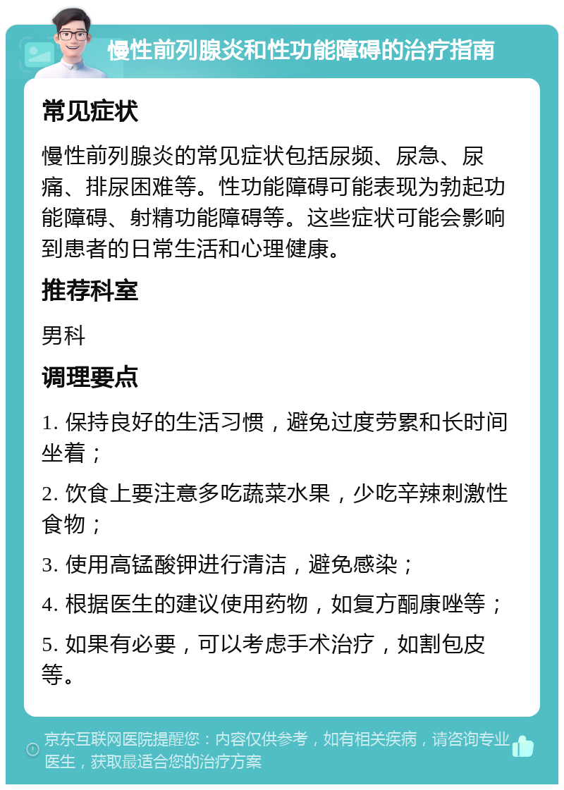 慢性前列腺炎和性功能障碍的治疗指南 常见症状 慢性前列腺炎的常见症状包括尿频、尿急、尿痛、排尿困难等。性功能障碍可能表现为勃起功能障碍、射精功能障碍等。这些症状可能会影响到患者的日常生活和心理健康。 推荐科室 男科 调理要点 1. 保持良好的生活习惯，避免过度劳累和长时间坐着； 2. 饮食上要注意多吃蔬菜水果，少吃辛辣刺激性食物； 3. 使用高锰酸钾进行清洁，避免感染； 4. 根据医生的建议使用药物，如复方酮康唑等； 5. 如果有必要，可以考虑手术治疗，如割包皮等。