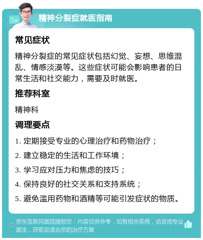 精神分裂症就医指南 常见症状 精神分裂症的常见症状包括幻觉、妄想、思维混乱、情感淡漠等。这些症状可能会影响患者的日常生活和社交能力，需要及时就医。 推荐科室 精神科 调理要点 1. 定期接受专业的心理治疗和药物治疗； 2. 建立稳定的生活和工作环境； 3. 学习应对压力和焦虑的技巧； 4. 保持良好的社交关系和支持系统； 5. 避免滥用药物和酒精等可能引发症状的物质。