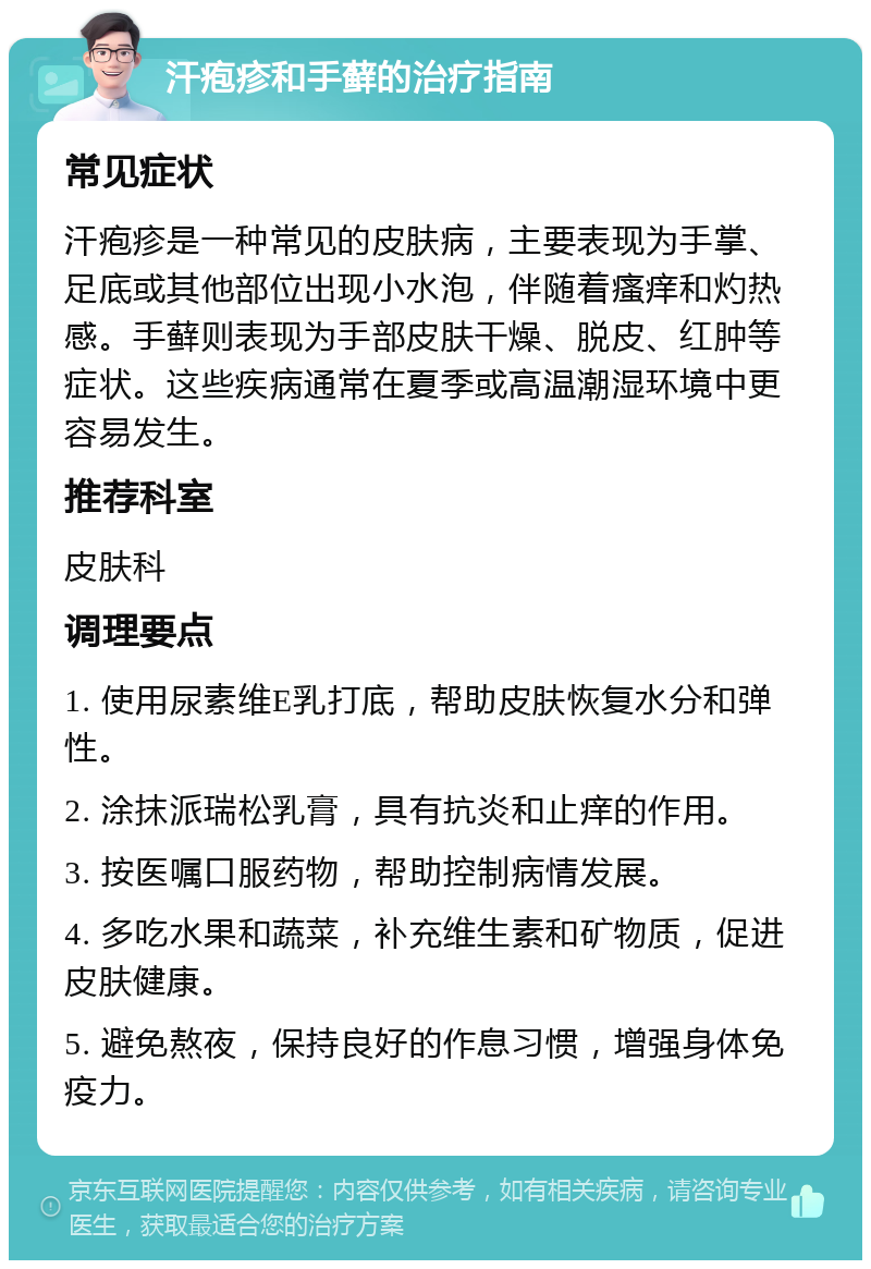 汗疱疹和手藓的治疗指南 常见症状 汗疱疹是一种常见的皮肤病，主要表现为手掌、足底或其他部位出现小水泡，伴随着瘙痒和灼热感。手藓则表现为手部皮肤干燥、脱皮、红肿等症状。这些疾病通常在夏季或高温潮湿环境中更容易发生。 推荐科室 皮肤科 调理要点 1. 使用尿素维E乳打底，帮助皮肤恢复水分和弹性。 2. 涂抹派瑞松乳膏，具有抗炎和止痒的作用。 3. 按医嘱口服药物，帮助控制病情发展。 4. 多吃水果和蔬菜，补充维生素和矿物质，促进皮肤健康。 5. 避免熬夜，保持良好的作息习惯，增强身体免疫力。