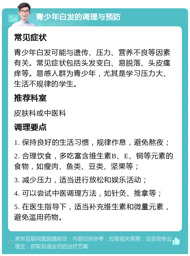 青少年白发的调理与预防 常见症状 青少年白发可能与遗传、压力、营养不良等因素有关。常见症状包括头发变白、易脱落、头皮瘙痒等。易感人群为青少年，尤其是学习压力大、生活不规律的学生。 推荐科室 皮肤科或中医科 调理要点 1. 保持良好的生活习惯，规律作息，避免熬夜； 2. 合理饮食，多吃富含维生素B、E、铜等元素的食物，如瘦肉、鱼类、豆类、坚果等； 3. 减少压力，适当进行放松和娱乐活动； 4. 可以尝试中医调理方法，如针灸、推拿等； 5. 在医生指导下，适当补充维生素和微量元素，避免滥用药物。