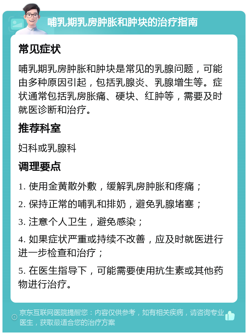 哺乳期乳房肿胀和肿块的治疗指南 常见症状 哺乳期乳房肿胀和肿块是常见的乳腺问题，可能由多种原因引起，包括乳腺炎、乳腺增生等。症状通常包括乳房胀痛、硬块、红肿等，需要及时就医诊断和治疗。 推荐科室 妇科或乳腺科 调理要点 1. 使用金黄散外敷，缓解乳房肿胀和疼痛； 2. 保持正常的哺乳和排奶，避免乳腺堵塞； 3. 注意个人卫生，避免感染； 4. 如果症状严重或持续不改善，应及时就医进行进一步检查和治疗； 5. 在医生指导下，可能需要使用抗生素或其他药物进行治疗。