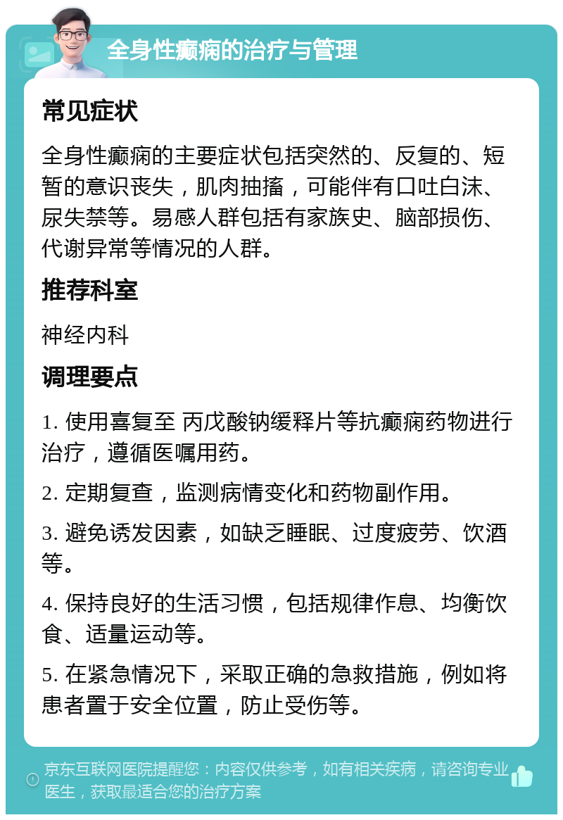 全身性癫痫的治疗与管理 常见症状 全身性癫痫的主要症状包括突然的、反复的、短暂的意识丧失，肌肉抽搐，可能伴有口吐白沫、尿失禁等。易感人群包括有家族史、脑部损伤、代谢异常等情况的人群。 推荐科室 神经内科 调理要点 1. 使用喜复至 丙戊酸钠缓释片等抗癫痫药物进行治疗，遵循医嘱用药。 2. 定期复查，监测病情变化和药物副作用。 3. 避免诱发因素，如缺乏睡眠、过度疲劳、饮酒等。 4. 保持良好的生活习惯，包括规律作息、均衡饮食、适量运动等。 5. 在紧急情况下，采取正确的急救措施，例如将患者置于安全位置，防止受伤等。