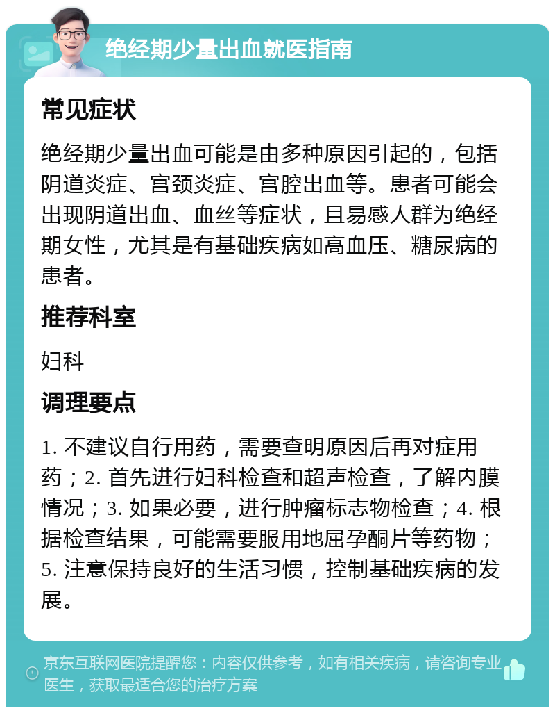 绝经期少量出血就医指南 常见症状 绝经期少量出血可能是由多种原因引起的，包括阴道炎症、宫颈炎症、宫腔出血等。患者可能会出现阴道出血、血丝等症状，且易感人群为绝经期女性，尤其是有基础疾病如高血压、糖尿病的患者。 推荐科室 妇科 调理要点 1. 不建议自行用药，需要查明原因后再对症用药；2. 首先进行妇科检查和超声检查，了解内膜情况；3. 如果必要，进行肿瘤标志物检查；4. 根据检查结果，可能需要服用地屈孕酮片等药物；5. 注意保持良好的生活习惯，控制基础疾病的发展。