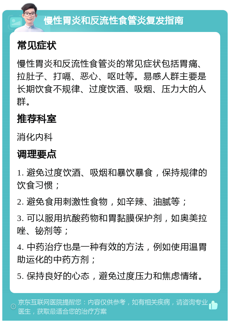 慢性胃炎和反流性食管炎复发指南 常见症状 慢性胃炎和反流性食管炎的常见症状包括胃痛、拉肚子、打嗝、恶心、呕吐等。易感人群主要是长期饮食不规律、过度饮酒、吸烟、压力大的人群。 推荐科室 消化内科 调理要点 1. 避免过度饮酒、吸烟和暴饮暴食，保持规律的饮食习惯； 2. 避免食用刺激性食物，如辛辣、油腻等； 3. 可以服用抗酸药物和胃黏膜保护剂，如奥美拉唑、铋剂等； 4. 中药治疗也是一种有效的方法，例如使用温胃助运化的中药方剂； 5. 保持良好的心态，避免过度压力和焦虑情绪。