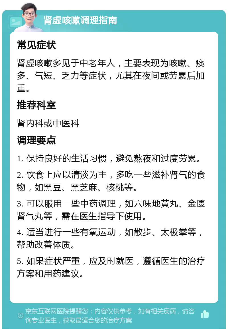 肾虚咳嗽调理指南 常见症状 肾虚咳嗽多见于中老年人，主要表现为咳嗽、痰多、气短、乏力等症状，尤其在夜间或劳累后加重。 推荐科室 肾内科或中医科 调理要点 1. 保持良好的生活习惯，避免熬夜和过度劳累。 2. 饮食上应以清淡为主，多吃一些滋补肾气的食物，如黑豆、黑芝麻、核桃等。 3. 可以服用一些中药调理，如六味地黄丸、金匮肾气丸等，需在医生指导下使用。 4. 适当进行一些有氧运动，如散步、太极拳等，帮助改善体质。 5. 如果症状严重，应及时就医，遵循医生的治疗方案和用药建议。