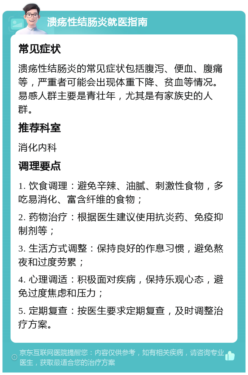 溃疡性结肠炎就医指南 常见症状 溃疡性结肠炎的常见症状包括腹泻、便血、腹痛等，严重者可能会出现体重下降、贫血等情况。易感人群主要是青壮年，尤其是有家族史的人群。 推荐科室 消化内科 调理要点 1. 饮食调理：避免辛辣、油腻、刺激性食物，多吃易消化、富含纤维的食物； 2. 药物治疗：根据医生建议使用抗炎药、免疫抑制剂等； 3. 生活方式调整：保持良好的作息习惯，避免熬夜和过度劳累； 4. 心理调适：积极面对疾病，保持乐观心态，避免过度焦虑和压力； 5. 定期复查：按医生要求定期复查，及时调整治疗方案。