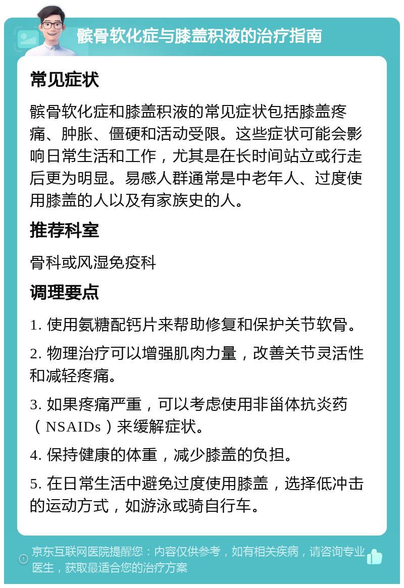 髌骨软化症与膝盖积液的治疗指南 常见症状 髌骨软化症和膝盖积液的常见症状包括膝盖疼痛、肿胀、僵硬和活动受限。这些症状可能会影响日常生活和工作，尤其是在长时间站立或行走后更为明显。易感人群通常是中老年人、过度使用膝盖的人以及有家族史的人。 推荐科室 骨科或风湿免疫科 调理要点 1. 使用氨糖配钙片来帮助修复和保护关节软骨。 2. 物理治疗可以增强肌肉力量，改善关节灵活性和减轻疼痛。 3. 如果疼痛严重，可以考虑使用非甾体抗炎药（NSAIDs）来缓解症状。 4. 保持健康的体重，减少膝盖的负担。 5. 在日常生活中避免过度使用膝盖，选择低冲击的运动方式，如游泳或骑自行车。