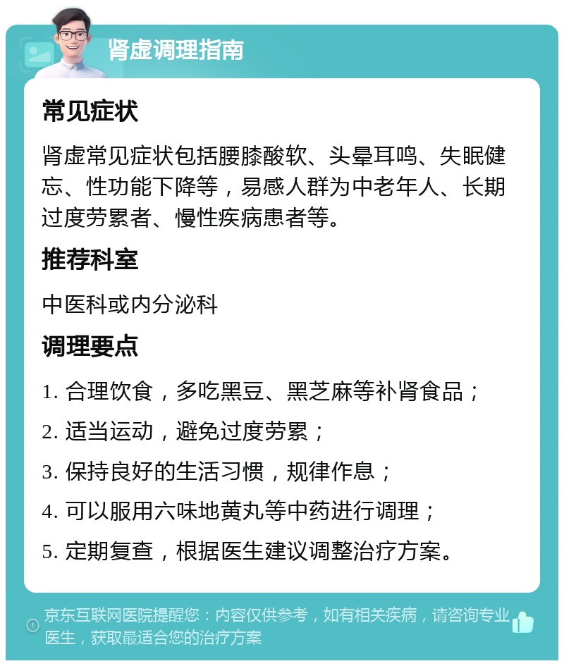 肾虚调理指南 常见症状 肾虚常见症状包括腰膝酸软、头晕耳鸣、失眠健忘、性功能下降等，易感人群为中老年人、长期过度劳累者、慢性疾病患者等。 推荐科室 中医科或内分泌科 调理要点 1. 合理饮食，多吃黑豆、黑芝麻等补肾食品； 2. 适当运动，避免过度劳累； 3. 保持良好的生活习惯，规律作息； 4. 可以服用六味地黄丸等中药进行调理； 5. 定期复查，根据医生建议调整治疗方案。