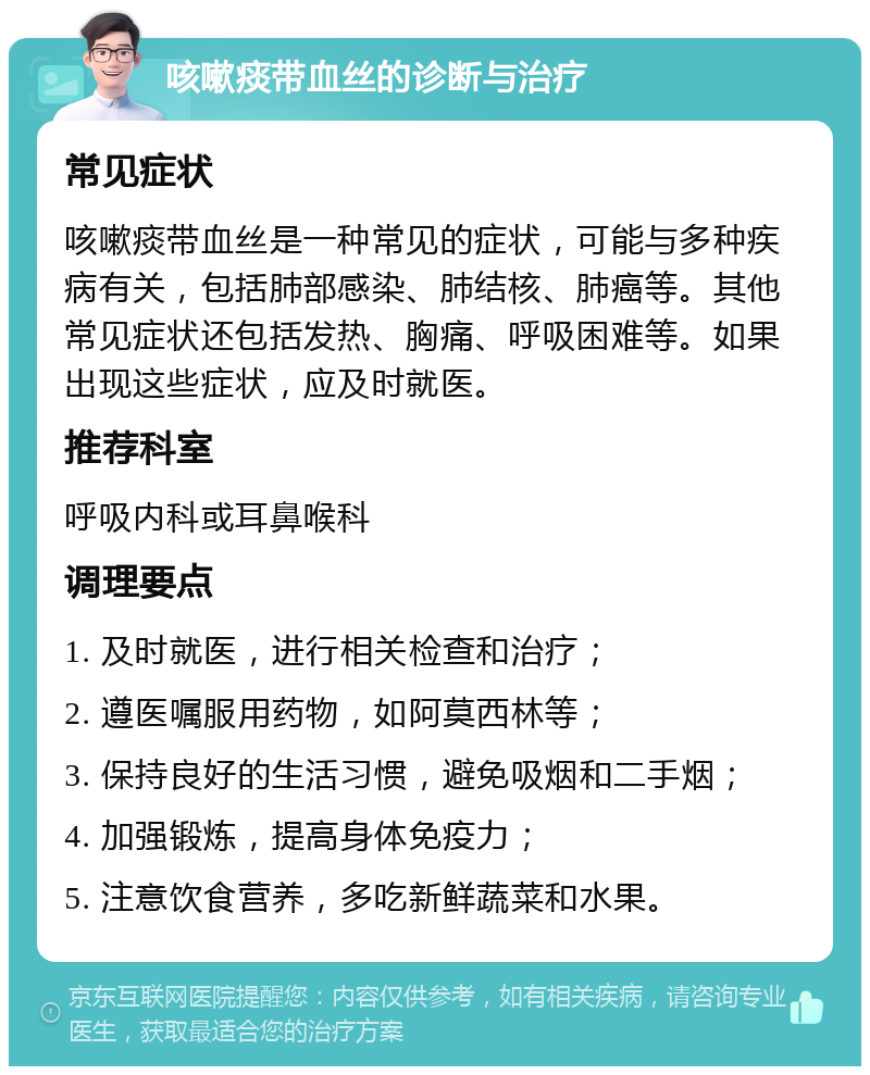 咳嗽痰带血丝的诊断与治疗 常见症状 咳嗽痰带血丝是一种常见的症状，可能与多种疾病有关，包括肺部感染、肺结核、肺癌等。其他常见症状还包括发热、胸痛、呼吸困难等。如果出现这些症状，应及时就医。 推荐科室 呼吸内科或耳鼻喉科 调理要点 1. 及时就医，进行相关检查和治疗； 2. 遵医嘱服用药物，如阿莫西林等； 3. 保持良好的生活习惯，避免吸烟和二手烟； 4. 加强锻炼，提高身体免疫力； 5. 注意饮食营养，多吃新鲜蔬菜和水果。