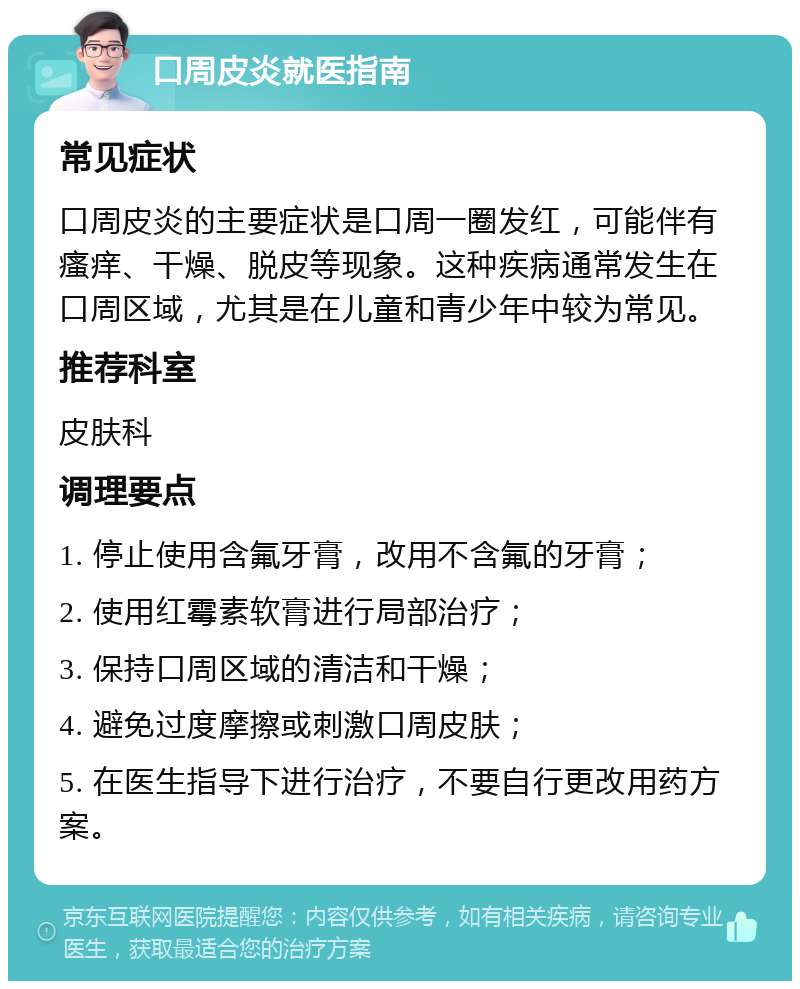 口周皮炎就医指南 常见症状 口周皮炎的主要症状是口周一圈发红，可能伴有瘙痒、干燥、脱皮等现象。这种疾病通常发生在口周区域，尤其是在儿童和青少年中较为常见。 推荐科室 皮肤科 调理要点 1. 停止使用含氟牙膏，改用不含氟的牙膏； 2. 使用红霉素软膏进行局部治疗； 3. 保持口周区域的清洁和干燥； 4. 避免过度摩擦或刺激口周皮肤； 5. 在医生指导下进行治疗，不要自行更改用药方案。