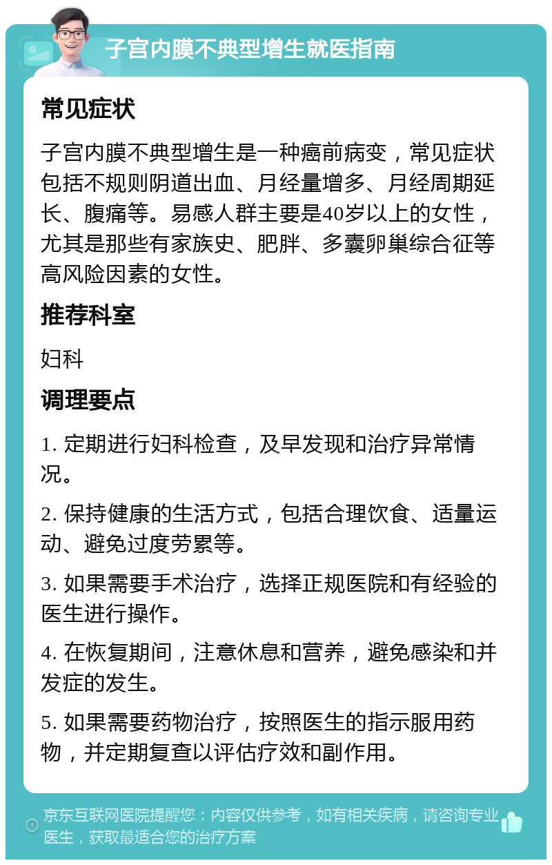 子宫内膜不典型增生就医指南 常见症状 子宫内膜不典型增生是一种癌前病变，常见症状包括不规则阴道出血、月经量增多、月经周期延长、腹痛等。易感人群主要是40岁以上的女性，尤其是那些有家族史、肥胖、多囊卵巢综合征等高风险因素的女性。 推荐科室 妇科 调理要点 1. 定期进行妇科检查，及早发现和治疗异常情况。 2. 保持健康的生活方式，包括合理饮食、适量运动、避免过度劳累等。 3. 如果需要手术治疗，选择正规医院和有经验的医生进行操作。 4. 在恢复期间，注意休息和营养，避免感染和并发症的发生。 5. 如果需要药物治疗，按照医生的指示服用药物，并定期复查以评估疗效和副作用。