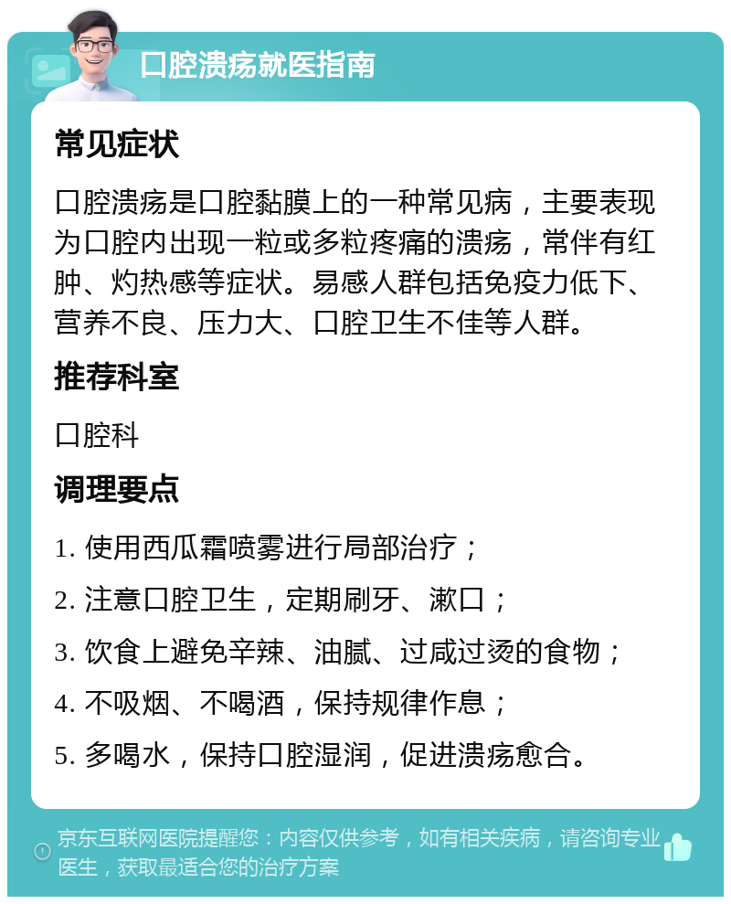 口腔溃疡就医指南 常见症状 口腔溃疡是口腔黏膜上的一种常见病，主要表现为口腔内出现一粒或多粒疼痛的溃疡，常伴有红肿、灼热感等症状。易感人群包括免疫力低下、营养不良、压力大、口腔卫生不佳等人群。 推荐科室 口腔科 调理要点 1. 使用西瓜霜喷雾进行局部治疗； 2. 注意口腔卫生，定期刷牙、漱口； 3. 饮食上避免辛辣、油腻、过咸过烫的食物； 4. 不吸烟、不喝酒，保持规律作息； 5. 多喝水，保持口腔湿润，促进溃疡愈合。