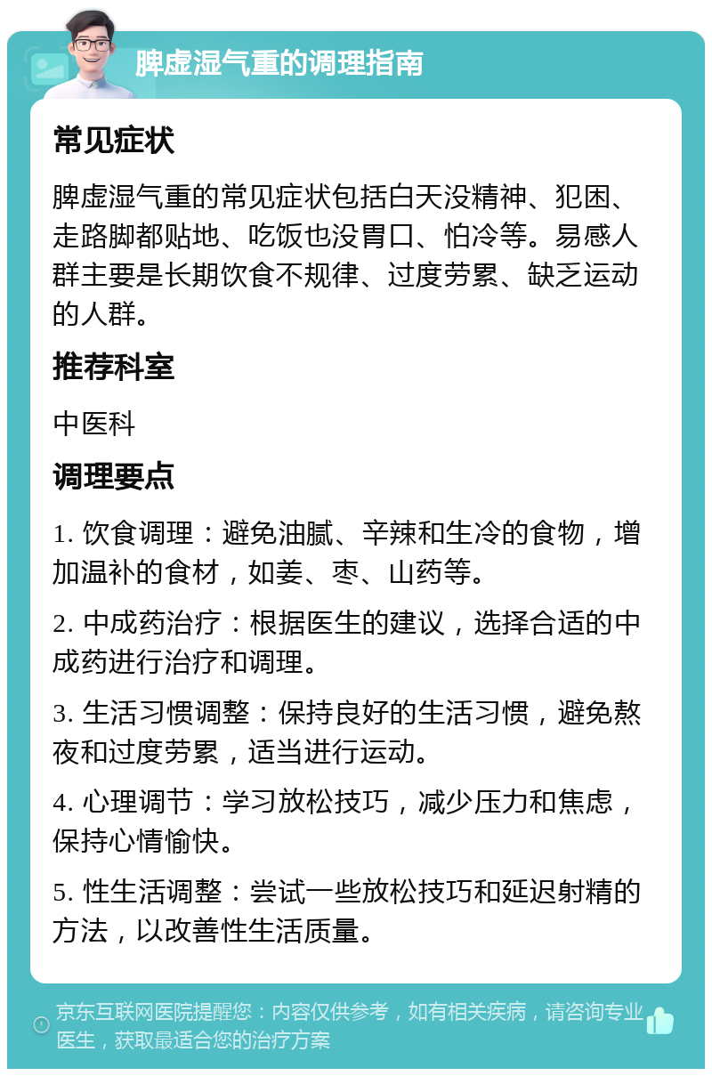 脾虚湿气重的调理指南 常见症状 脾虚湿气重的常见症状包括白天没精神、犯困、走路脚都贴地、吃饭也没胃口、怕冷等。易感人群主要是长期饮食不规律、过度劳累、缺乏运动的人群。 推荐科室 中医科 调理要点 1. 饮食调理：避免油腻、辛辣和生冷的食物，增加温补的食材，如姜、枣、山药等。 2. 中成药治疗：根据医生的建议，选择合适的中成药进行治疗和调理。 3. 生活习惯调整：保持良好的生活习惯，避免熬夜和过度劳累，适当进行运动。 4. 心理调节：学习放松技巧，减少压力和焦虑，保持心情愉快。 5. 性生活调整：尝试一些放松技巧和延迟射精的方法，以改善性生活质量。