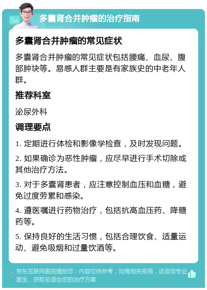 多囊肾合并肿瘤的治疗指南 多囊肾合并肿瘤的常见症状 多囊肾合并肿瘤的常见症状包括腰痛、血尿、腹部肿块等。易感人群主要是有家族史的中老年人群。 推荐科室 泌尿外科 调理要点 1. 定期进行体检和影像学检查，及时发现问题。 2. 如果确诊为恶性肿瘤，应尽早进行手术切除或其他治疗方法。 3. 对于多囊肾患者，应注意控制血压和血糖，避免过度劳累和感染。 4. 遵医嘱进行药物治疗，包括抗高血压药、降糖药等。 5. 保持良好的生活习惯，包括合理饮食、适量运动、避免吸烟和过量饮酒等。