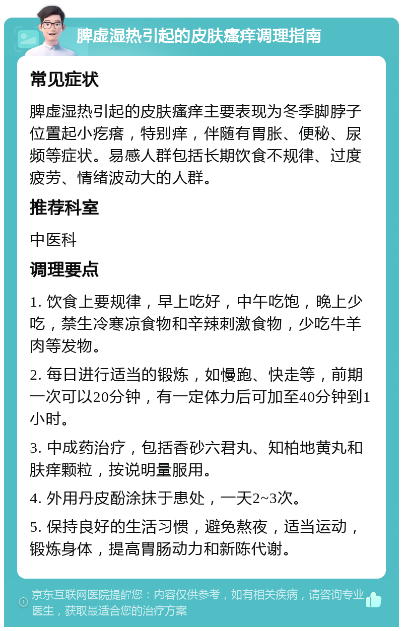 脾虚湿热引起的皮肤瘙痒调理指南 常见症状 脾虚湿热引起的皮肤瘙痒主要表现为冬季脚脖子位置起小疙瘩，特别痒，伴随有胃胀、便秘、尿频等症状。易感人群包括长期饮食不规律、过度疲劳、情绪波动大的人群。 推荐科室 中医科 调理要点 1. 饮食上要规律，早上吃好，中午吃饱，晚上少吃，禁生冷寒凉食物和辛辣刺激食物，少吃牛羊肉等发物。 2. 每日进行适当的锻炼，如慢跑、快走等，前期一次可以20分钟，有一定体力后可加至40分钟到1小时。 3. 中成药治疗，包括香砂六君丸、知柏地黄丸和肤痒颗粒，按说明量服用。 4. 外用丹皮酚涂抹于患处，一天2~3次。 5. 保持良好的生活习惯，避免熬夜，适当运动，锻炼身体，提高胃肠动力和新陈代谢。