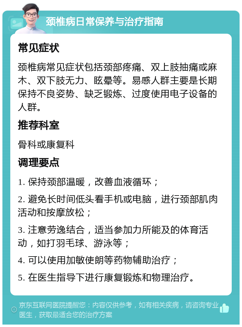 颈椎病日常保养与治疗指南 常见症状 颈椎病常见症状包括颈部疼痛、双上肢抽痛或麻木、双下肢无力、眩晕等。易感人群主要是长期保持不良姿势、缺乏锻炼、过度使用电子设备的人群。 推荐科室 骨科或康复科 调理要点 1. 保持颈部温暖，改善血液循环； 2. 避免长时间低头看手机或电脑，进行颈部肌肉活动和按摩放松； 3. 注意劳逸结合，适当参加力所能及的体育活动，如打羽毛球、游泳等； 4. 可以使用加敏使朗等药物辅助治疗； 5. 在医生指导下进行康复锻炼和物理治疗。