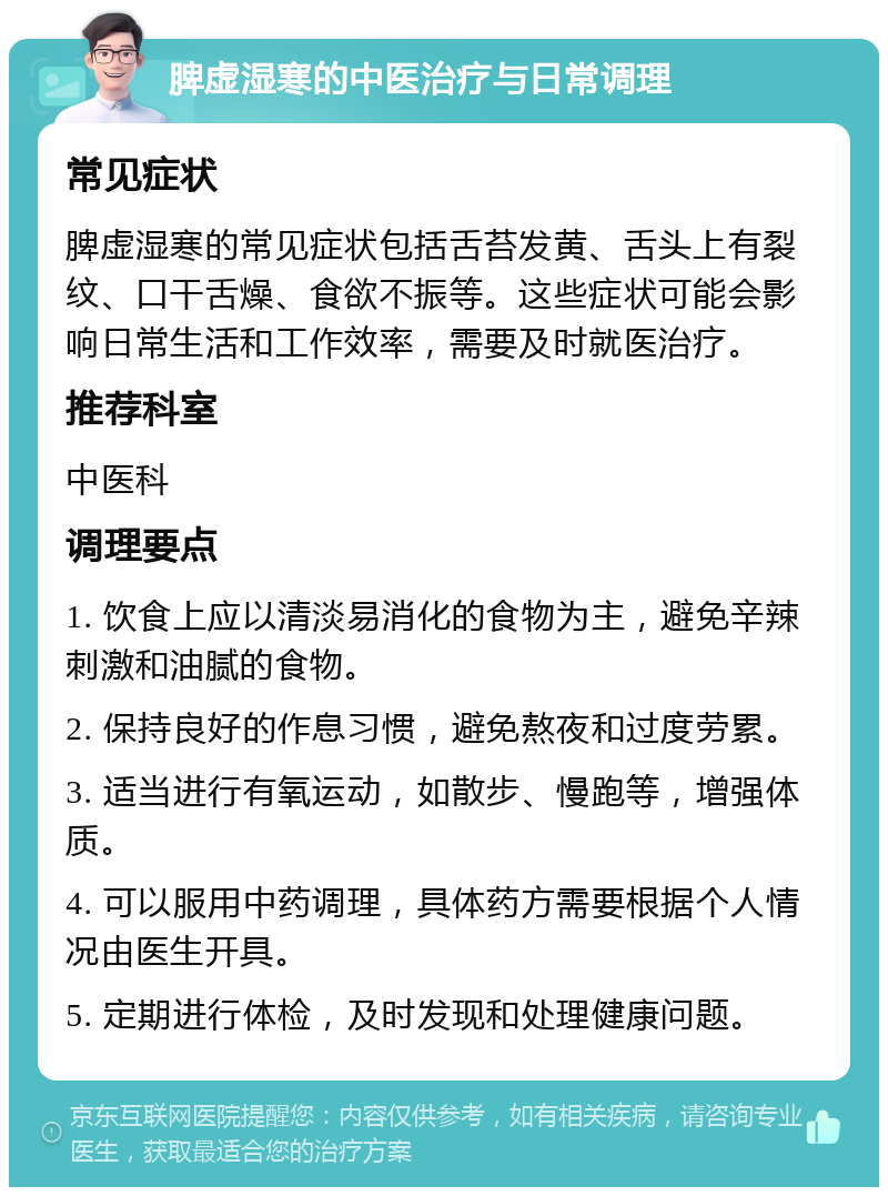 脾虚湿寒的中医治疗与日常调理 常见症状 脾虚湿寒的常见症状包括舌苔发黄、舌头上有裂纹、口干舌燥、食欲不振等。这些症状可能会影响日常生活和工作效率，需要及时就医治疗。 推荐科室 中医科 调理要点 1. 饮食上应以清淡易消化的食物为主，避免辛辣刺激和油腻的食物。 2. 保持良好的作息习惯，避免熬夜和过度劳累。 3. 适当进行有氧运动，如散步、慢跑等，增强体质。 4. 可以服用中药调理，具体药方需要根据个人情况由医生开具。 5. 定期进行体检，及时发现和处理健康问题。