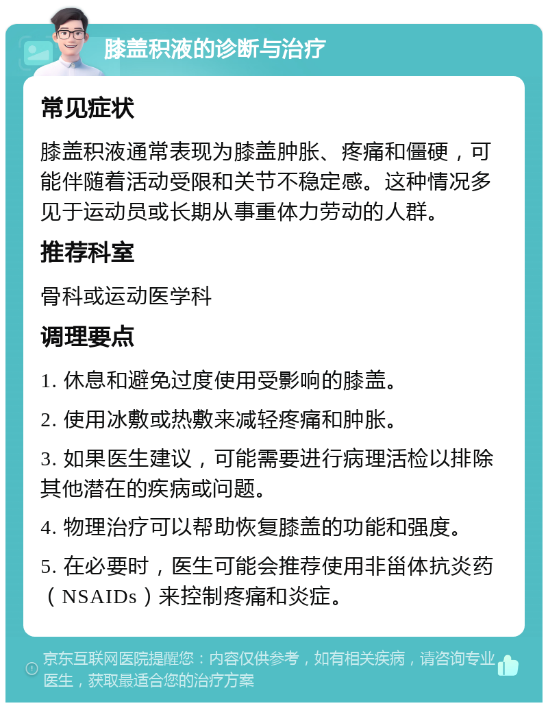 膝盖积液的诊断与治疗 常见症状 膝盖积液通常表现为膝盖肿胀、疼痛和僵硬，可能伴随着活动受限和关节不稳定感。这种情况多见于运动员或长期从事重体力劳动的人群。 推荐科室 骨科或运动医学科 调理要点 1. 休息和避免过度使用受影响的膝盖。 2. 使用冰敷或热敷来减轻疼痛和肿胀。 3. 如果医生建议，可能需要进行病理活检以排除其他潜在的疾病或问题。 4. 物理治疗可以帮助恢复膝盖的功能和强度。 5. 在必要时，医生可能会推荐使用非甾体抗炎药（NSAIDs）来控制疼痛和炎症。