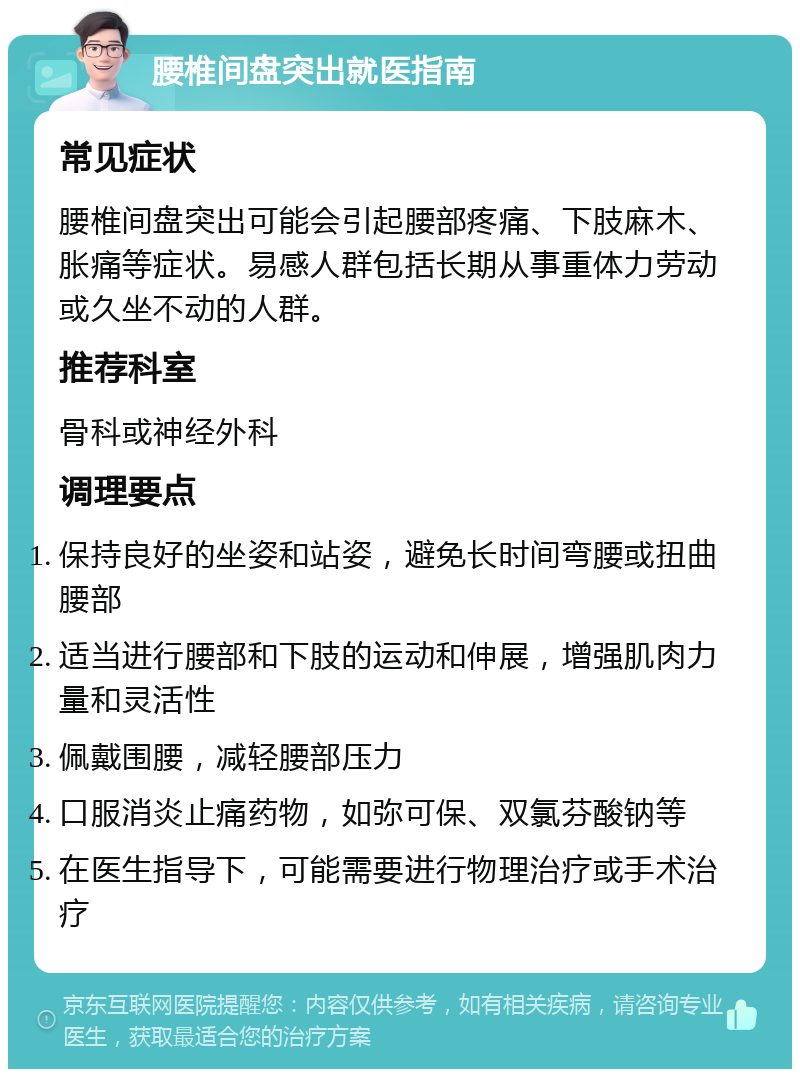 腰椎间盘突出就医指南 常见症状 腰椎间盘突出可能会引起腰部疼痛、下肢麻木、胀痛等症状。易感人群包括长期从事重体力劳动或久坐不动的人群。 推荐科室 骨科或神经外科 调理要点 保持良好的坐姿和站姿，避免长时间弯腰或扭曲腰部 适当进行腰部和下肢的运动和伸展，增强肌肉力量和灵活性 佩戴围腰，减轻腰部压力 口服消炎止痛药物，如弥可保、双氯芬酸钠等 在医生指导下，可能需要进行物理治疗或手术治疗