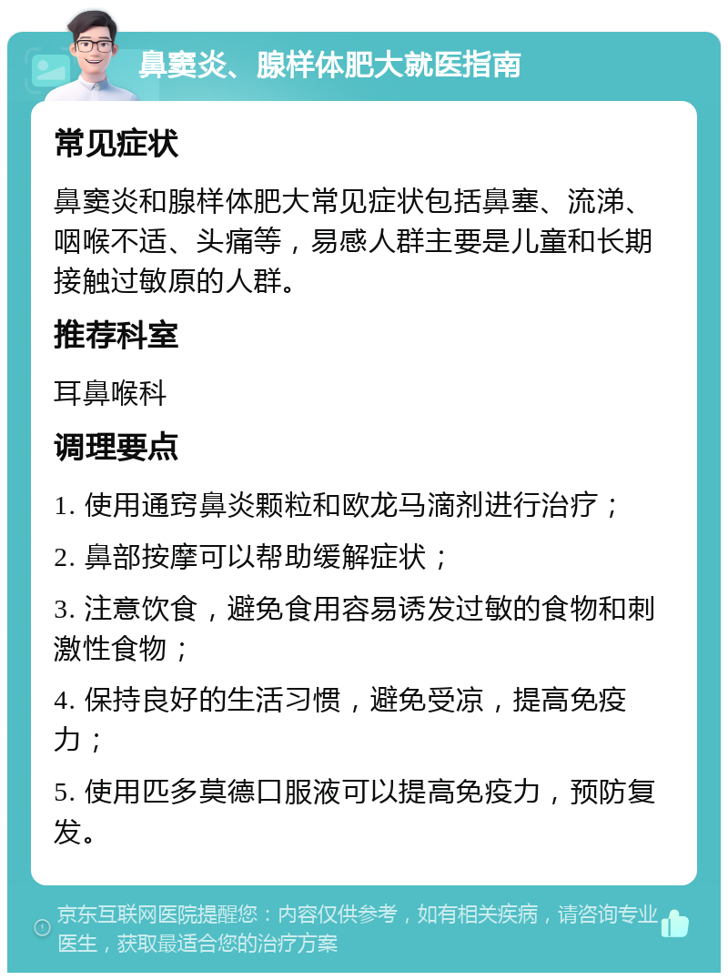 鼻窦炎、腺样体肥大就医指南 常见症状 鼻窦炎和腺样体肥大常见症状包括鼻塞、流涕、咽喉不适、头痛等，易感人群主要是儿童和长期接触过敏原的人群。 推荐科室 耳鼻喉科 调理要点 1. 使用通窍鼻炎颗粒和欧龙马滴剂进行治疗； 2. 鼻部按摩可以帮助缓解症状； 3. 注意饮食，避免食用容易诱发过敏的食物和刺激性食物； 4. 保持良好的生活习惯，避免受凉，提高免疫力； 5. 使用匹多莫德口服液可以提高免疫力，预防复发。