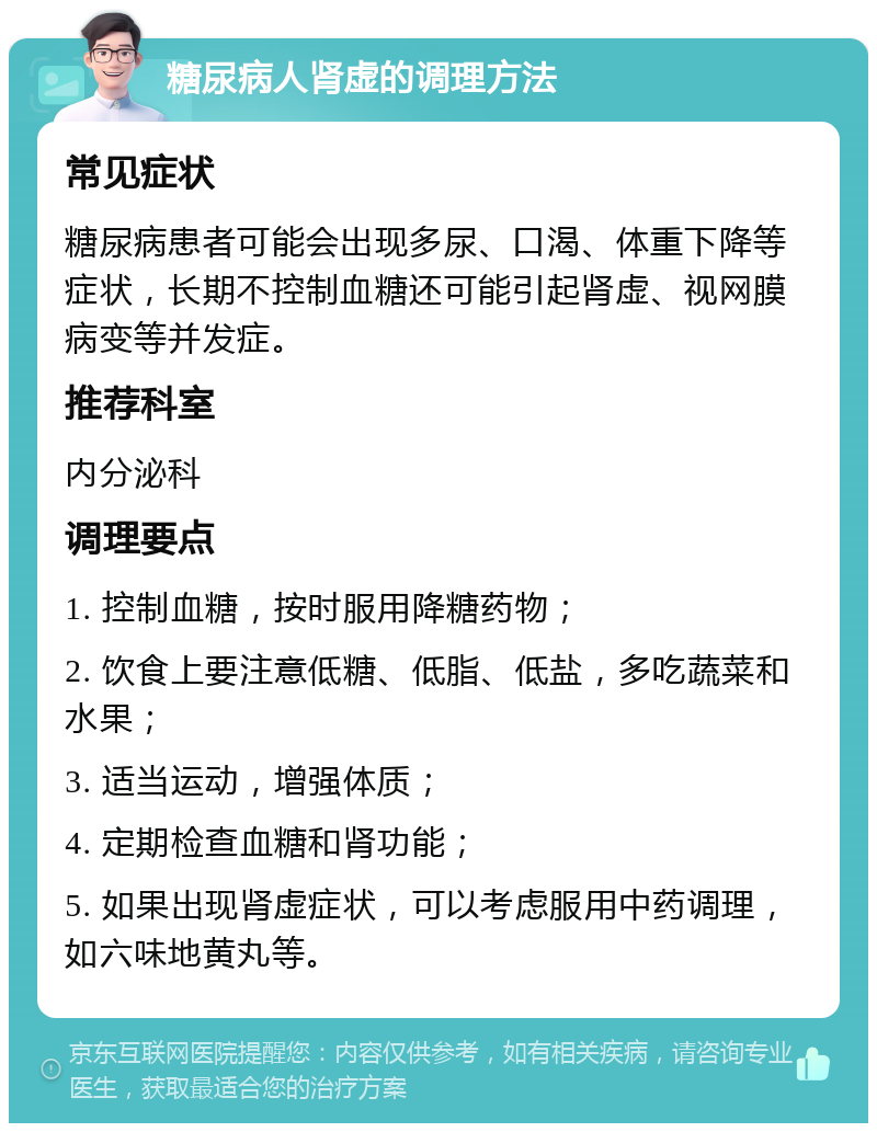 糖尿病人肾虚的调理方法 常见症状 糖尿病患者可能会出现多尿、口渴、体重下降等症状，长期不控制血糖还可能引起肾虚、视网膜病变等并发症。 推荐科室 内分泌科 调理要点 1. 控制血糖，按时服用降糖药物； 2. 饮食上要注意低糖、低脂、低盐，多吃蔬菜和水果； 3. 适当运动，增强体质； 4. 定期检查血糖和肾功能； 5. 如果出现肾虚症状，可以考虑服用中药调理，如六味地黄丸等。