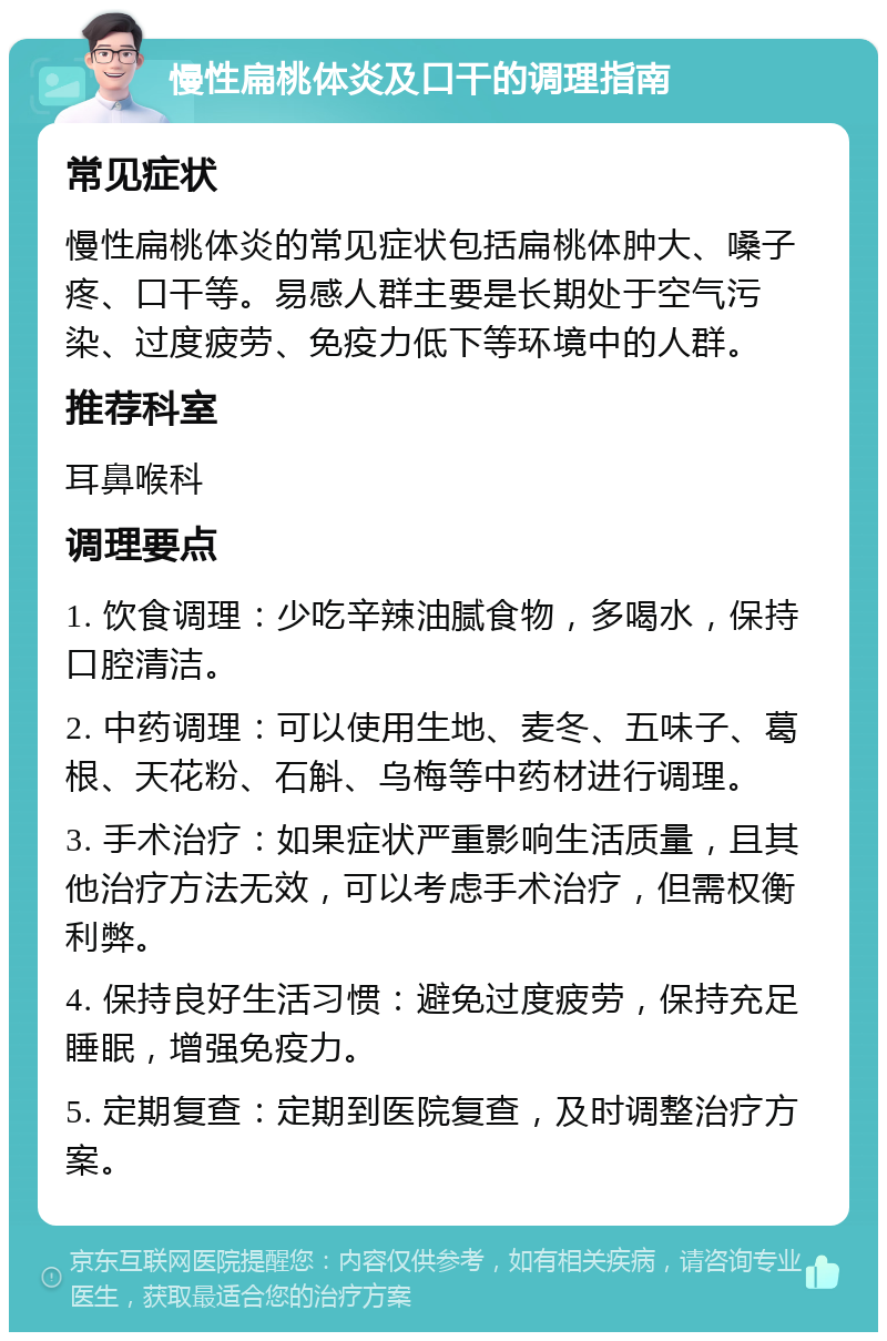 慢性扁桃体炎及口干的调理指南 常见症状 慢性扁桃体炎的常见症状包括扁桃体肿大、嗓子疼、口干等。易感人群主要是长期处于空气污染、过度疲劳、免疫力低下等环境中的人群。 推荐科室 耳鼻喉科 调理要点 1. 饮食调理：少吃辛辣油腻食物，多喝水，保持口腔清洁。 2. 中药调理：可以使用生地、麦冬、五味子、葛根、天花粉、石斛、乌梅等中药材进行调理。 3. 手术治疗：如果症状严重影响生活质量，且其他治疗方法无效，可以考虑手术治疗，但需权衡利弊。 4. 保持良好生活习惯：避免过度疲劳，保持充足睡眠，增强免疫力。 5. 定期复查：定期到医院复查，及时调整治疗方案。