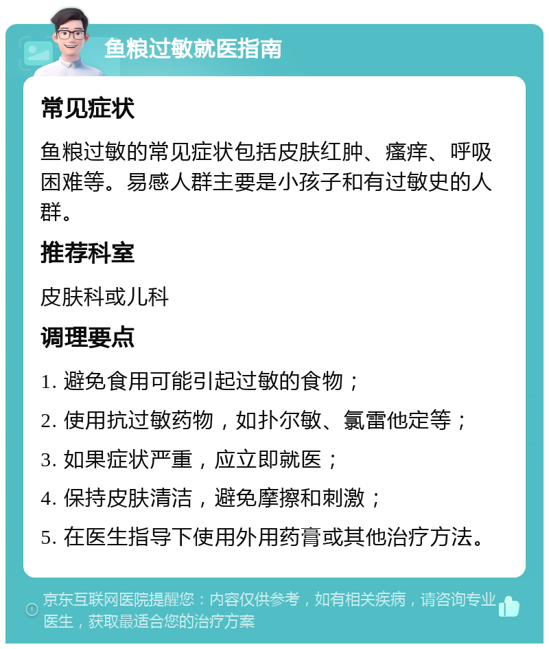 鱼粮过敏就医指南 常见症状 鱼粮过敏的常见症状包括皮肤红肿、瘙痒、呼吸困难等。易感人群主要是小孩子和有过敏史的人群。 推荐科室 皮肤科或儿科 调理要点 1. 避免食用可能引起过敏的食物； 2. 使用抗过敏药物，如扑尔敏、氯雷他定等； 3. 如果症状严重，应立即就医； 4. 保持皮肤清洁，避免摩擦和刺激； 5. 在医生指导下使用外用药膏或其他治疗方法。