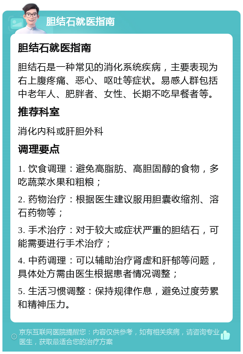 胆结石就医指南 胆结石就医指南 胆结石是一种常见的消化系统疾病，主要表现为右上腹疼痛、恶心、呕吐等症状。易感人群包括中老年人、肥胖者、女性、长期不吃早餐者等。 推荐科室 消化内科或肝胆外科 调理要点 1. 饮食调理：避免高脂肪、高胆固醇的食物，多吃蔬菜水果和粗粮； 2. 药物治疗：根据医生建议服用胆囊收缩剂、溶石药物等； 3. 手术治疗：对于较大或症状严重的胆结石，可能需要进行手术治疗； 4. 中药调理：可以辅助治疗肾虚和肝郁等问题，具体处方需由医生根据患者情况调整； 5. 生活习惯调整：保持规律作息，避免过度劳累和精神压力。