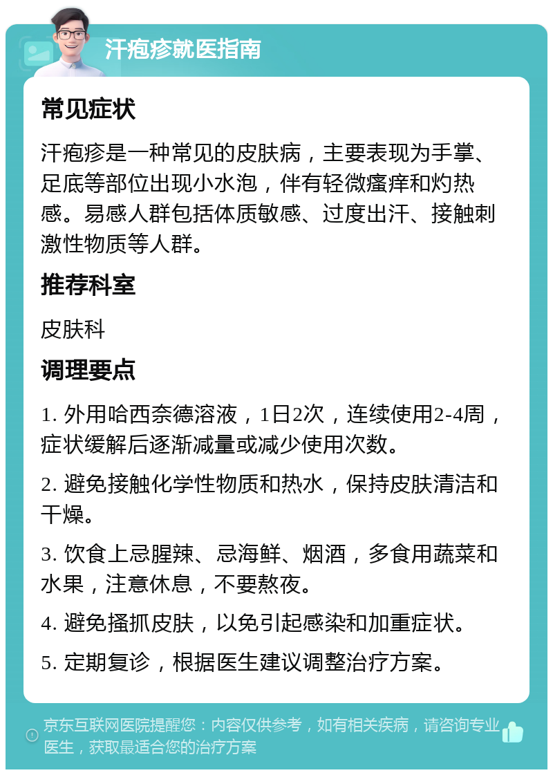 汗疱疹就医指南 常见症状 汗疱疹是一种常见的皮肤病，主要表现为手掌、足底等部位出现小水泡，伴有轻微瘙痒和灼热感。易感人群包括体质敏感、过度出汗、接触刺激性物质等人群。 推荐科室 皮肤科 调理要点 1. 外用哈西奈德溶液，1日2次，连续使用2-4周，症状缓解后逐渐减量或减少使用次数。 2. 避免接触化学性物质和热水，保持皮肤清洁和干燥。 3. 饮食上忌腥辣、忌海鲜、烟酒，多食用蔬菜和水果，注意休息，不要熬夜。 4. 避免搔抓皮肤，以免引起感染和加重症状。 5. 定期复诊，根据医生建议调整治疗方案。