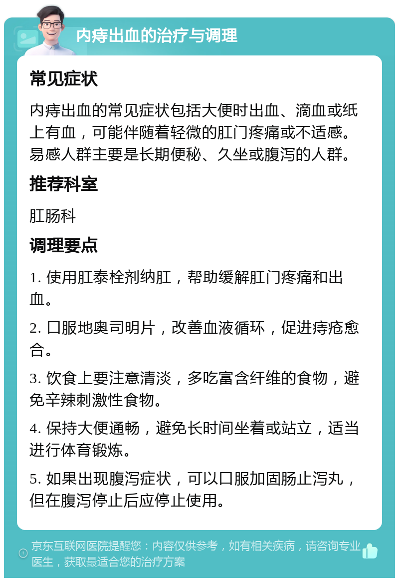 内痔出血的治疗与调理 常见症状 内痔出血的常见症状包括大便时出血、滴血或纸上有血，可能伴随着轻微的肛门疼痛或不适感。易感人群主要是长期便秘、久坐或腹泻的人群。 推荐科室 肛肠科 调理要点 1. 使用肛泰栓剂纳肛，帮助缓解肛门疼痛和出血。 2. 口服地奥司明片，改善血液循环，促进痔疮愈合。 3. 饮食上要注意清淡，多吃富含纤维的食物，避免辛辣刺激性食物。 4. 保持大便通畅，避免长时间坐着或站立，适当进行体育锻炼。 5. 如果出现腹泻症状，可以口服加固肠止泻丸，但在腹泻停止后应停止使用。