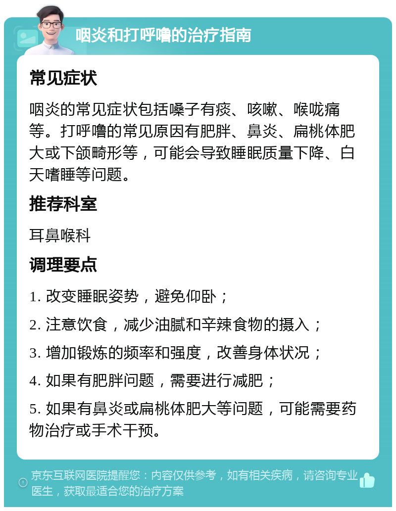 咽炎和打呼噜的治疗指南 常见症状 咽炎的常见症状包括嗓子有痰、咳嗽、喉咙痛等。打呼噜的常见原因有肥胖、鼻炎、扁桃体肥大或下颌畸形等，可能会导致睡眠质量下降、白天嗜睡等问题。 推荐科室 耳鼻喉科 调理要点 1. 改变睡眠姿势，避免仰卧； 2. 注意饮食，减少油腻和辛辣食物的摄入； 3. 增加锻炼的频率和强度，改善身体状况； 4. 如果有肥胖问题，需要进行减肥； 5. 如果有鼻炎或扁桃体肥大等问题，可能需要药物治疗或手术干预。