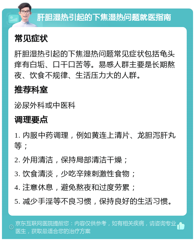 肝胆湿热引起的下焦湿热问题就医指南 常见症状 肝胆湿热引起的下焦湿热问题常见症状包括龟头痒有白垢、口干口苦等。易感人群主要是长期熬夜、饮食不规律、生活压力大的人群。 推荐科室 泌尿外科或中医科 调理要点 1. 内服中药调理，例如黄连上清片、龙胆泻肝丸等； 2. 外用清洁，保持局部清洁干燥； 3. 饮食清淡，少吃辛辣刺激性食物； 4. 注意休息，避免熬夜和过度劳累； 5. 减少手淫等不良习惯，保持良好的生活习惯。