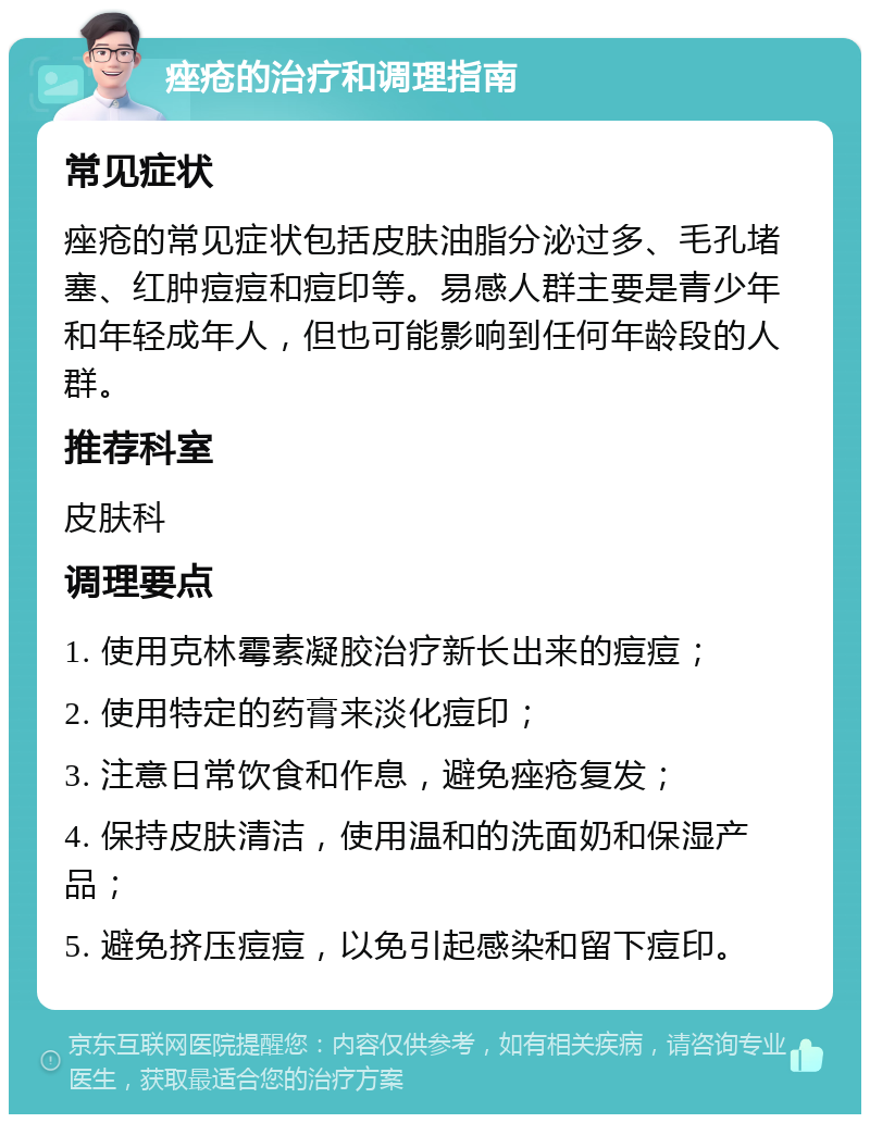 痤疮的治疗和调理指南 常见症状 痤疮的常见症状包括皮肤油脂分泌过多、毛孔堵塞、红肿痘痘和痘印等。易感人群主要是青少年和年轻成年人，但也可能影响到任何年龄段的人群。 推荐科室 皮肤科 调理要点 1. 使用克林霉素凝胶治疗新长出来的痘痘； 2. 使用特定的药膏来淡化痘印； 3. 注意日常饮食和作息，避免痤疮复发； 4. 保持皮肤清洁，使用温和的洗面奶和保湿产品； 5. 避免挤压痘痘，以免引起感染和留下痘印。