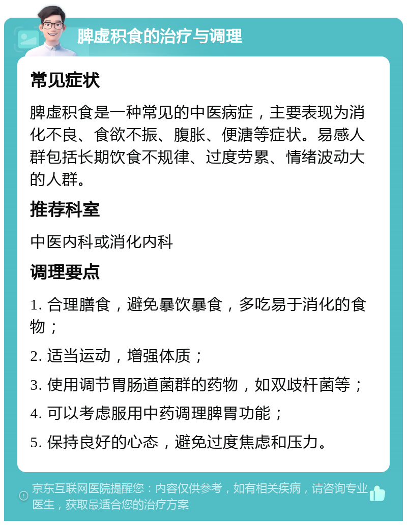 脾虚积食的治疗与调理 常见症状 脾虚积食是一种常见的中医病症，主要表现为消化不良、食欲不振、腹胀、便溏等症状。易感人群包括长期饮食不规律、过度劳累、情绪波动大的人群。 推荐科室 中医内科或消化内科 调理要点 1. 合理膳食，避免暴饮暴食，多吃易于消化的食物； 2. 适当运动，增强体质； 3. 使用调节胃肠道菌群的药物，如双歧杆菌等； 4. 可以考虑服用中药调理脾胃功能； 5. 保持良好的心态，避免过度焦虑和压力。