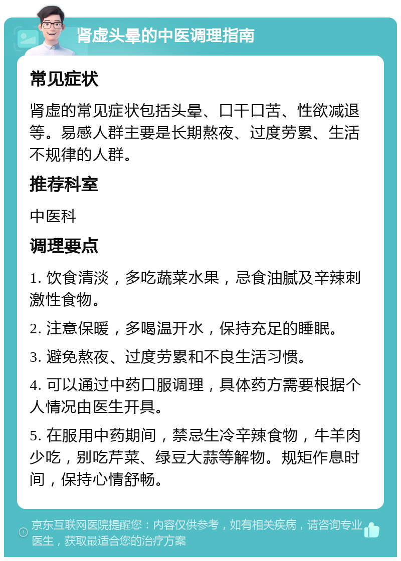 肾虚头晕的中医调理指南 常见症状 肾虚的常见症状包括头晕、口干口苦、性欲减退等。易感人群主要是长期熬夜、过度劳累、生活不规律的人群。 推荐科室 中医科 调理要点 1. 饮食清淡，多吃蔬菜水果，忌食油腻及辛辣刺激性食物。 2. 注意保暖，多喝温开水，保持充足的睡眠。 3. 避免熬夜、过度劳累和不良生活习惯。 4. 可以通过中药口服调理，具体药方需要根据个人情况由医生开具。 5. 在服用中药期间，禁忌生冷辛辣食物，牛羊肉少吃，别吃芹菜、绿豆大蒜等解物。规矩作息时间，保持心情舒畅。