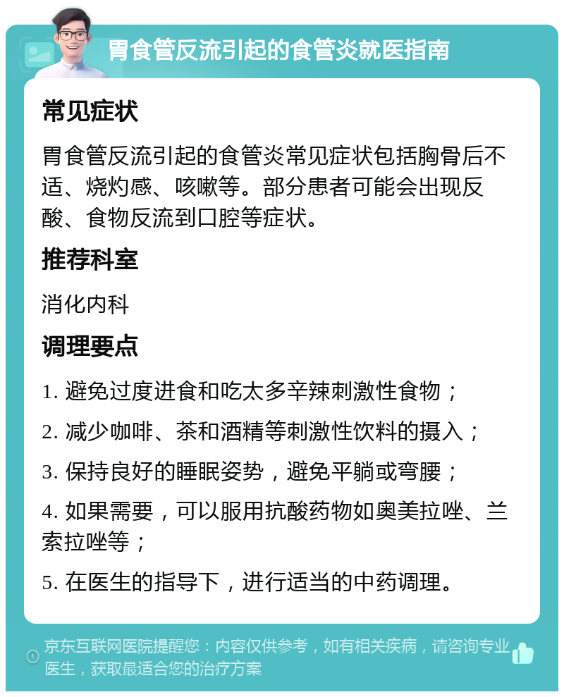 胃食管反流引起的食管炎就医指南 常见症状 胃食管反流引起的食管炎常见症状包括胸骨后不适、烧灼感、咳嗽等。部分患者可能会出现反酸、食物反流到口腔等症状。 推荐科室 消化内科 调理要点 1. 避免过度进食和吃太多辛辣刺激性食物； 2. 减少咖啡、茶和酒精等刺激性饮料的摄入； 3. 保持良好的睡眠姿势，避免平躺或弯腰； 4. 如果需要，可以服用抗酸药物如奥美拉唑、兰索拉唑等； 5. 在医生的指导下，进行适当的中药调理。