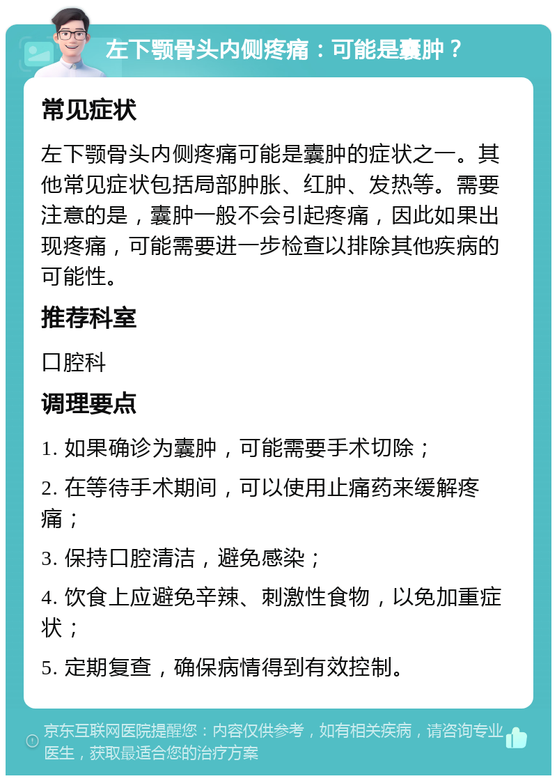 左下颚骨头内侧疼痛：可能是囊肿？ 常见症状 左下颚骨头内侧疼痛可能是囊肿的症状之一。其他常见症状包括局部肿胀、红肿、发热等。需要注意的是，囊肿一般不会引起疼痛，因此如果出现疼痛，可能需要进一步检查以排除其他疾病的可能性。 推荐科室 口腔科 调理要点 1. 如果确诊为囊肿，可能需要手术切除； 2. 在等待手术期间，可以使用止痛药来缓解疼痛； 3. 保持口腔清洁，避免感染； 4. 饮食上应避免辛辣、刺激性食物，以免加重症状； 5. 定期复查，确保病情得到有效控制。