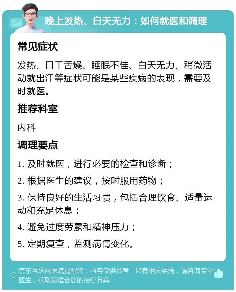 晚上发热、白天无力：如何就医和调理 常见症状 发热、口干舌燥、睡眠不佳、白天无力、稍微活动就出汗等症状可能是某些疾病的表现，需要及时就医。 推荐科室 内科 调理要点 1. 及时就医，进行必要的检查和诊断； 2. 根据医生的建议，按时服用药物； 3. 保持良好的生活习惯，包括合理饮食、适量运动和充足休息； 4. 避免过度劳累和精神压力； 5. 定期复查，监测病情变化。