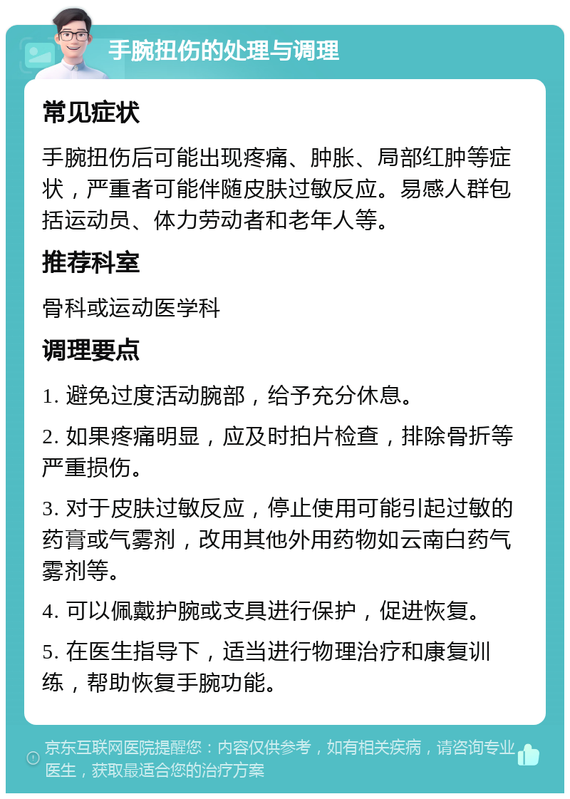 手腕扭伤的处理与调理 常见症状 手腕扭伤后可能出现疼痛、肿胀、局部红肿等症状，严重者可能伴随皮肤过敏反应。易感人群包括运动员、体力劳动者和老年人等。 推荐科室 骨科或运动医学科 调理要点 1. 避免过度活动腕部，给予充分休息。 2. 如果疼痛明显，应及时拍片检查，排除骨折等严重损伤。 3. 对于皮肤过敏反应，停止使用可能引起过敏的药膏或气雾剂，改用其他外用药物如云南白药气雾剂等。 4. 可以佩戴护腕或支具进行保护，促进恢复。 5. 在医生指导下，适当进行物理治疗和康复训练，帮助恢复手腕功能。