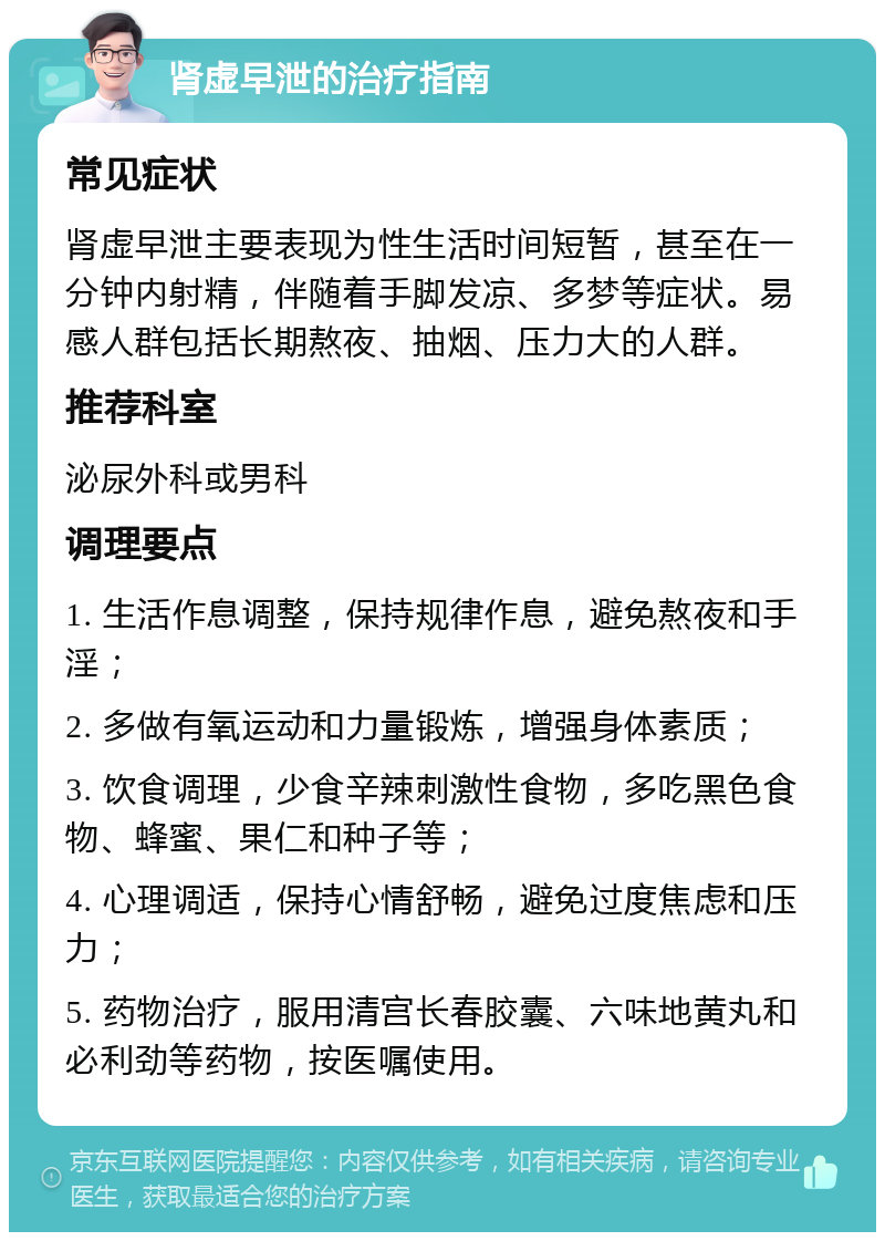 肾虚早泄的治疗指南 常见症状 肾虚早泄主要表现为性生活时间短暂，甚至在一分钟内射精，伴随着手脚发凉、多梦等症状。易感人群包括长期熬夜、抽烟、压力大的人群。 推荐科室 泌尿外科或男科 调理要点 1. 生活作息调整，保持规律作息，避免熬夜和手淫； 2. 多做有氧运动和力量锻炼，增强身体素质； 3. 饮食调理，少食辛辣刺激性食物，多吃黑色食物、蜂蜜、果仁和种子等； 4. 心理调适，保持心情舒畅，避免过度焦虑和压力； 5. 药物治疗，服用清宫长春胶囊、六味地黄丸和必利劲等药物，按医嘱使用。