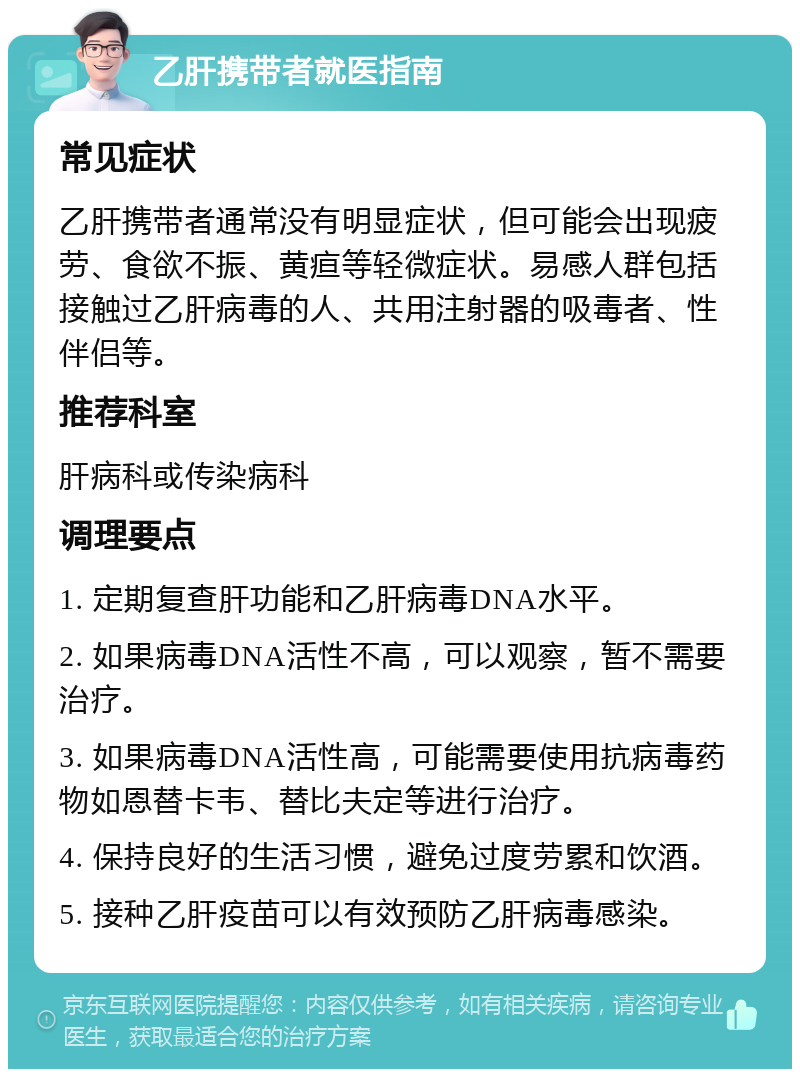 乙肝携带者就医指南 常见症状 乙肝携带者通常没有明显症状，但可能会出现疲劳、食欲不振、黄疸等轻微症状。易感人群包括接触过乙肝病毒的人、共用注射器的吸毒者、性伴侣等。 推荐科室 肝病科或传染病科 调理要点 1. 定期复查肝功能和乙肝病毒DNA水平。 2. 如果病毒DNA活性不高，可以观察，暂不需要治疗。 3. 如果病毒DNA活性高，可能需要使用抗病毒药物如恩替卡韦、替比夫定等进行治疗。 4. 保持良好的生活习惯，避免过度劳累和饮酒。 5. 接种乙肝疫苗可以有效预防乙肝病毒感染。