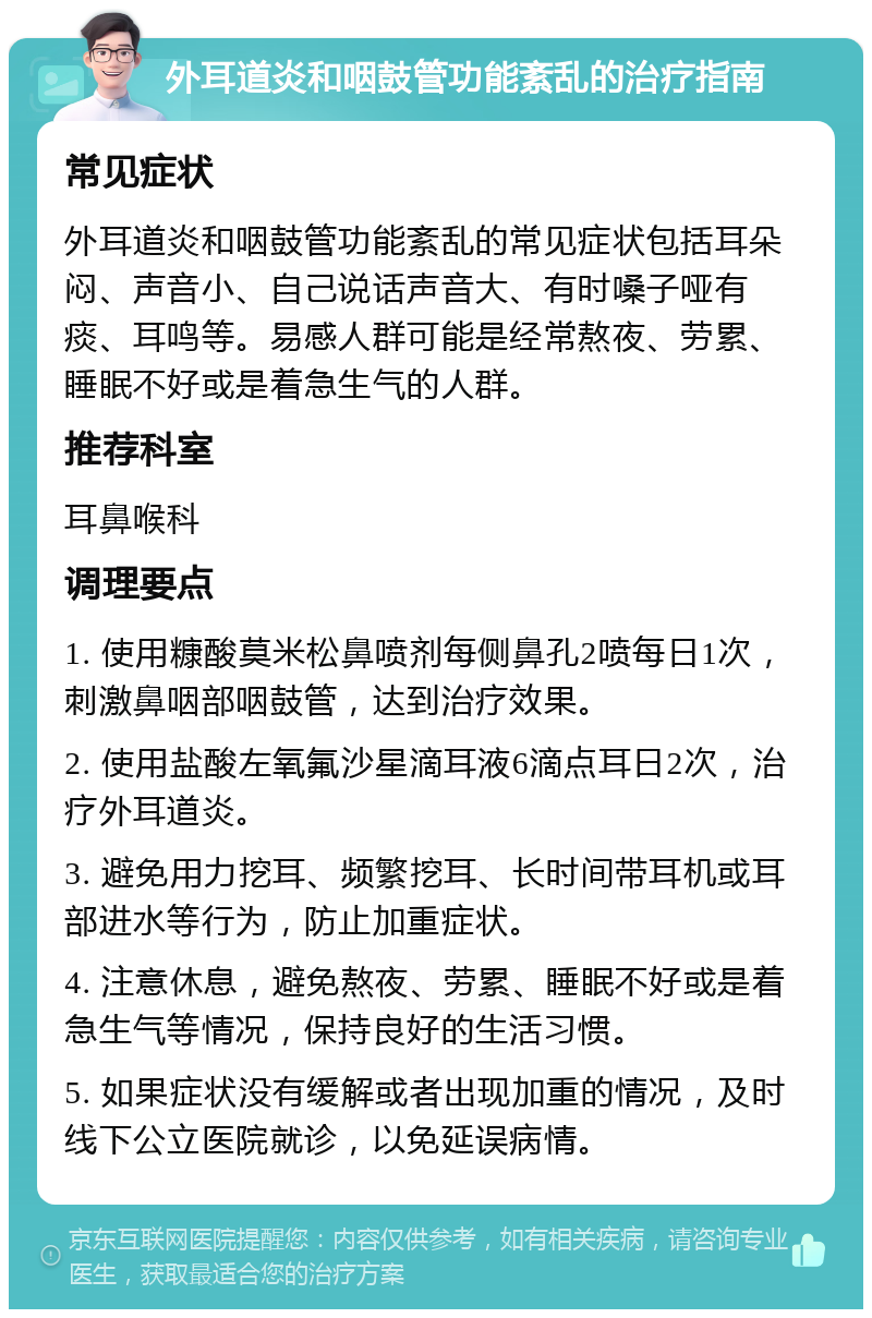 外耳道炎和咽鼓管功能紊乱的治疗指南 常见症状 外耳道炎和咽鼓管功能紊乱的常见症状包括耳朵闷、声音小、自己说话声音大、有时嗓子哑有痰、耳鸣等。易感人群可能是经常熬夜、劳累、睡眠不好或是着急生气的人群。 推荐科室 耳鼻喉科 调理要点 1. 使用糠酸莫米松鼻喷剂每侧鼻孔2喷每日1次，刺激鼻咽部咽鼓管，达到治疗效果。 2. 使用盐酸左氧氟沙星滴耳液6滴点耳日2次，治疗外耳道炎。 3. 避免用力挖耳、频繁挖耳、长时间带耳机或耳部进水等行为，防止加重症状。 4. 注意休息，避免熬夜、劳累、睡眠不好或是着急生气等情况，保持良好的生活习惯。 5. 如果症状没有缓解或者出现加重的情况，及时线下公立医院就诊，以免延误病情。