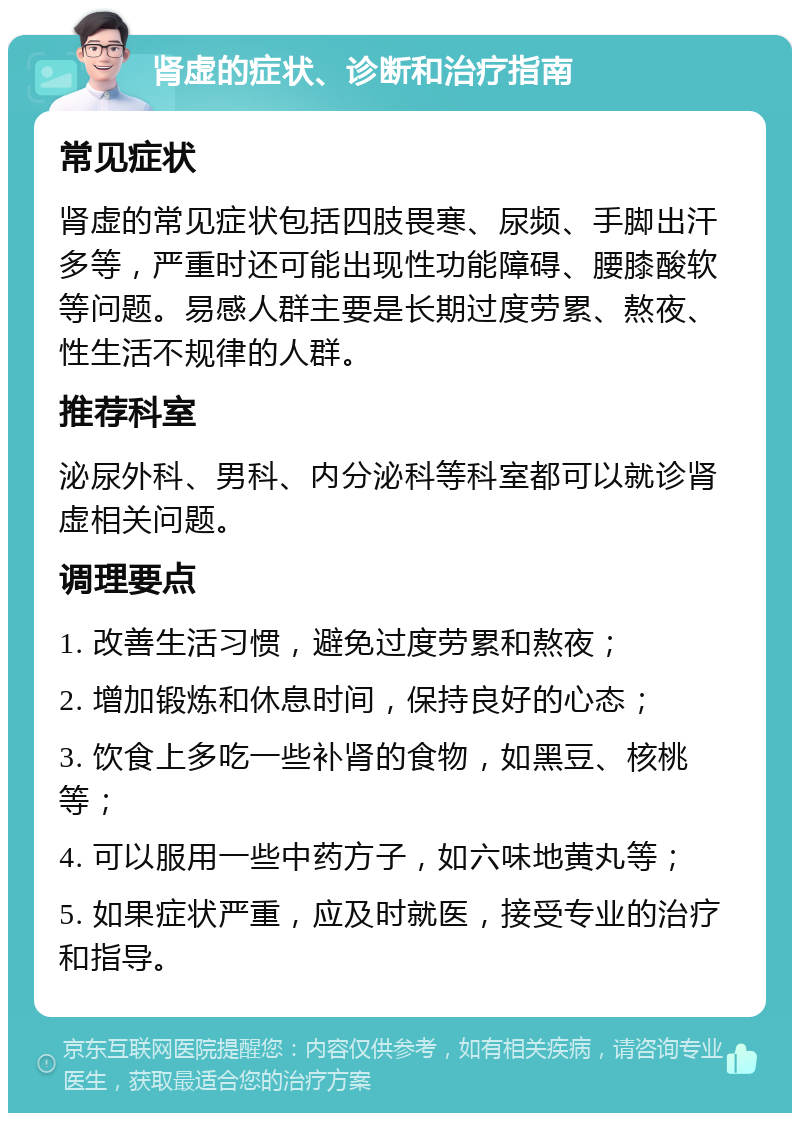 肾虚的症状、诊断和治疗指南 常见症状 肾虚的常见症状包括四肢畏寒、尿频、手脚出汗多等，严重时还可能出现性功能障碍、腰膝酸软等问题。易感人群主要是长期过度劳累、熬夜、性生活不规律的人群。 推荐科室 泌尿外科、男科、内分泌科等科室都可以就诊肾虚相关问题。 调理要点 1. 改善生活习惯，避免过度劳累和熬夜； 2. 增加锻炼和休息时间，保持良好的心态； 3. 饮食上多吃一些补肾的食物，如黑豆、核桃等； 4. 可以服用一些中药方子，如六味地黄丸等； 5. 如果症状严重，应及时就医，接受专业的治疗和指导。