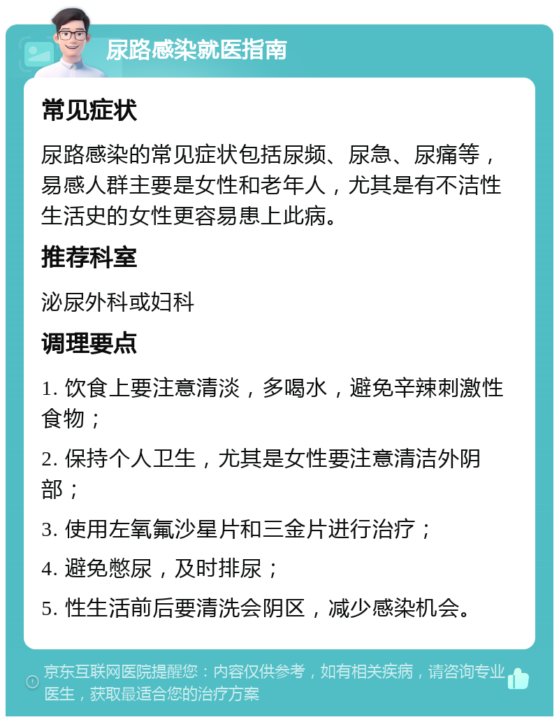 尿路感染就医指南 常见症状 尿路感染的常见症状包括尿频、尿急、尿痛等，易感人群主要是女性和老年人，尤其是有不洁性生活史的女性更容易患上此病。 推荐科室 泌尿外科或妇科 调理要点 1. 饮食上要注意清淡，多喝水，避免辛辣刺激性食物； 2. 保持个人卫生，尤其是女性要注意清洁外阴部； 3. 使用左氧氟沙星片和三金片进行治疗； 4. 避免憋尿，及时排尿； 5. 性生活前后要清洗会阴区，减少感染机会。