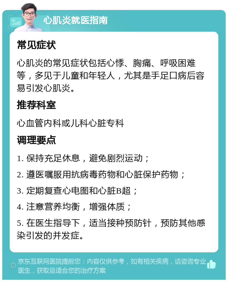 心肌炎就医指南 常见症状 心肌炎的常见症状包括心悸、胸痛、呼吸困难等，多见于儿童和年轻人，尤其是手足口病后容易引发心肌炎。 推荐科室 心血管内科或儿科心脏专科 调理要点 1. 保持充足休息，避免剧烈运动； 2. 遵医嘱服用抗病毒药物和心脏保护药物； 3. 定期复查心电图和心脏B超； 4. 注意营养均衡，增强体质； 5. 在医生指导下，适当接种预防针，预防其他感染引发的并发症。