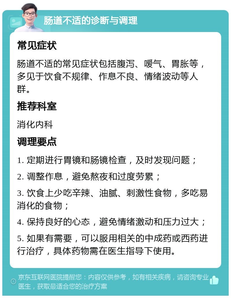 肠道不适的诊断与调理 常见症状 肠道不适的常见症状包括腹泻、嗳气、胃胀等，多见于饮食不规律、作息不良、情绪波动等人群。 推荐科室 消化内科 调理要点 1. 定期进行胃镜和肠镜检查，及时发现问题； 2. 调整作息，避免熬夜和过度劳累； 3. 饮食上少吃辛辣、油腻、刺激性食物，多吃易消化的食物； 4. 保持良好的心态，避免情绪激动和压力过大； 5. 如果有需要，可以服用相关的中成药或西药进行治疗，具体药物需在医生指导下使用。