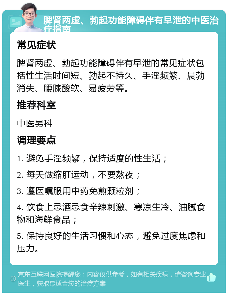 脾肾两虚、勃起功能障碍伴有早泄的中医治疗指南 常见症状 脾肾两虚、勃起功能障碍伴有早泄的常见症状包括性生活时间短、勃起不持久、手淫频繁、晨勃消失、腰膝酸软、易疲劳等。 推荐科室 中医男科 调理要点 1. 避免手淫频繁，保持适度的性生活； 2. 每天做缩肛运动，不要熬夜； 3. 遵医嘱服用中药免煎颗粒剂； 4. 饮食上忌酒忌食辛辣刺激、寒凉生冷、油腻食物和海鲜食品； 5. 保持良好的生活习惯和心态，避免过度焦虑和压力。