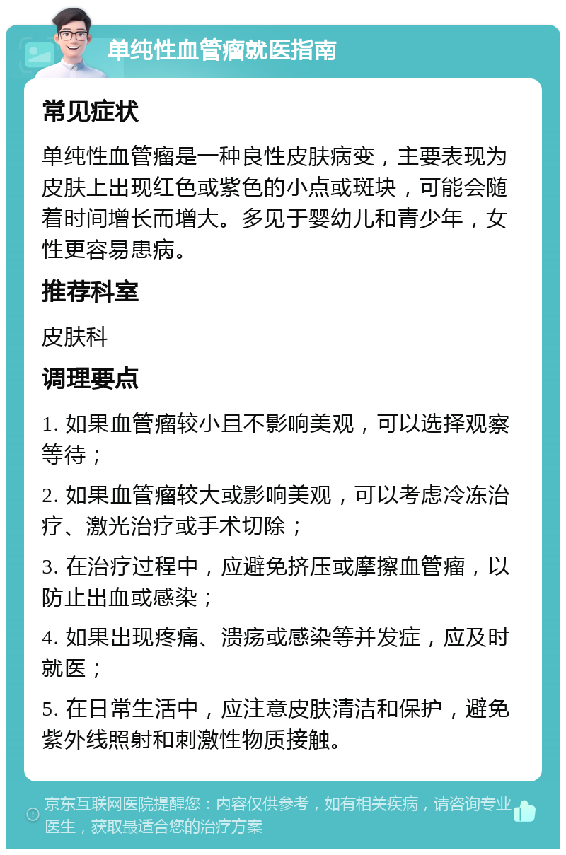 单纯性血管瘤就医指南 常见症状 单纯性血管瘤是一种良性皮肤病变，主要表现为皮肤上出现红色或紫色的小点或斑块，可能会随着时间增长而增大。多见于婴幼儿和青少年，女性更容易患病。 推荐科室 皮肤科 调理要点 1. 如果血管瘤较小且不影响美观，可以选择观察等待； 2. 如果血管瘤较大或影响美观，可以考虑冷冻治疗、激光治疗或手术切除； 3. 在治疗过程中，应避免挤压或摩擦血管瘤，以防止出血或感染； 4. 如果出现疼痛、溃疡或感染等并发症，应及时就医； 5. 在日常生活中，应注意皮肤清洁和保护，避免紫外线照射和刺激性物质接触。