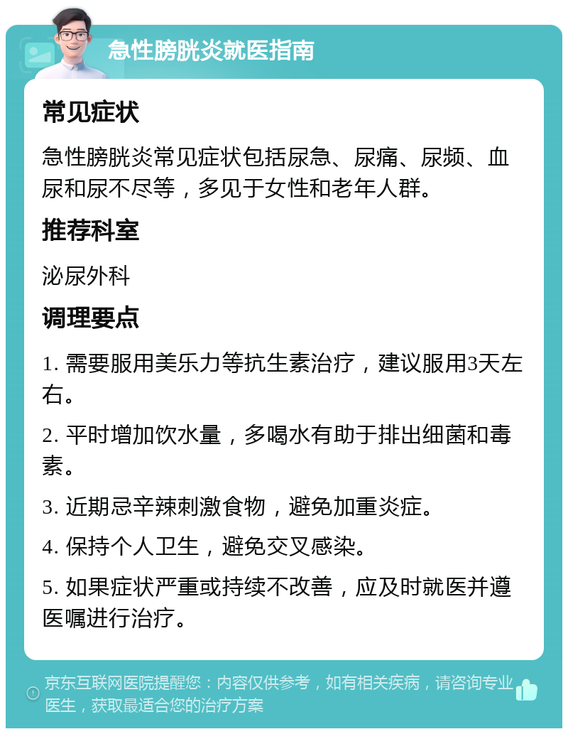 急性膀胱炎就医指南 常见症状 急性膀胱炎常见症状包括尿急、尿痛、尿频、血尿和尿不尽等，多见于女性和老年人群。 推荐科室 泌尿外科 调理要点 1. 需要服用美乐力等抗生素治疗，建议服用3天左右。 2. 平时增加饮水量，多喝水有助于排出细菌和毒素。 3. 近期忌辛辣刺激食物，避免加重炎症。 4. 保持个人卫生，避免交叉感染。 5. 如果症状严重或持续不改善，应及时就医并遵医嘱进行治疗。