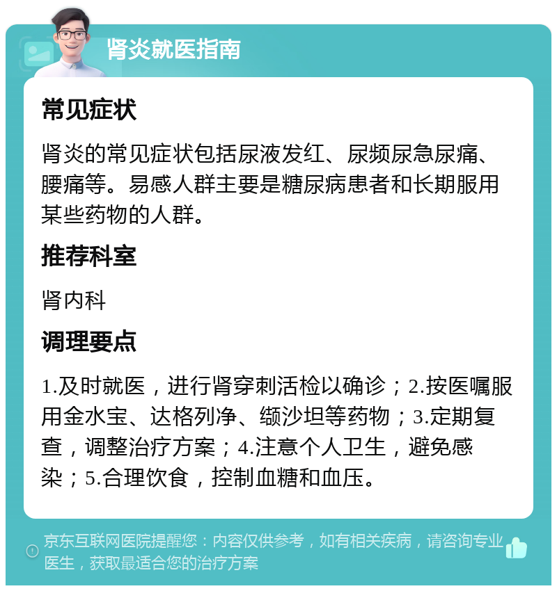 肾炎就医指南 常见症状 肾炎的常见症状包括尿液发红、尿频尿急尿痛、腰痛等。易感人群主要是糖尿病患者和长期服用某些药物的人群。 推荐科室 肾内科 调理要点 1.及时就医，进行肾穿刺活检以确诊；2.按医嘱服用金水宝、达格列净、缬沙坦等药物；3.定期复查，调整治疗方案；4.注意个人卫生，避免感染；5.合理饮食，控制血糖和血压。